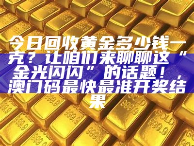 今日回收黄金多少钱一克？让咱们来聊聊这“金光闪闪”的话题！, 澳门码最快最准开奖结果