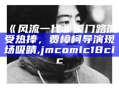 《风流一代》厦门路演受热捧，贾樟柯导演现场吸睛, jmcomic18cic