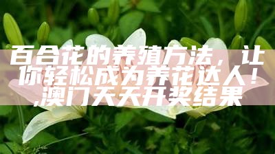 百合花的养殖方法，让你轻松成为养花达人！, 澳门天天开奖结果