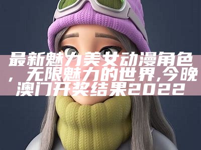 最新魅力美女动漫角色，无限魅力的世界, 今晚澳门开奖结果2022