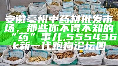 安徽亳州中药材批发市场，那些你不得不知的“药”事儿, 555436k新一代跑狗论坛图