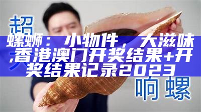 螺蛳：小物件，大滋味, 香港澳门开奖结果+开奖结果记录2023