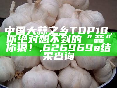 中国大蒜之乡TOP10，你绝对想不到的“蒜”你狠！, 626969a结果查询