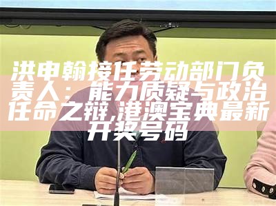 洪申翰接任劳动部门负责人：能力质疑与政治任命之辩, 港澳宝典最新开奖号码