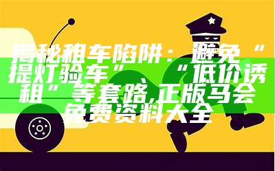 揭秘租车陷阱：避免“提灯验车”、“低价诱租”等套路, 正版马会免费资料大全