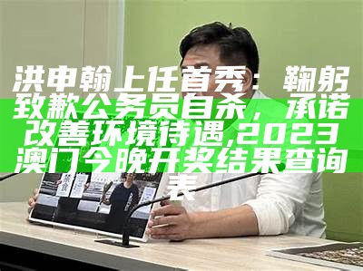 洪申翰上任首秀：鞠躬致歉公务员自杀，承诺改善环境待遇, 2023澳门今晚开奖结果查询表