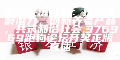 银发经济浪潮：挖掘老龄潜力，创新养老产品，共筑和谐社会, 376969跑狗论坛开奖正版直播