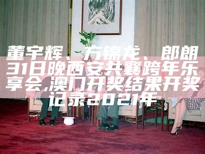 董宇辉、方锦龙、郎朗31日晚西安共襄跨年乐享会, 澳门开奖结果开奖记录2021年