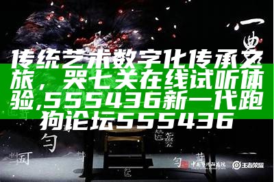 传统艺术数字化传承之旅，哭七关在线试听体验, 555436新一代跑狗论坛555436