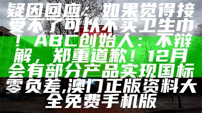 疑因回应：如果觉得接受不了可以不买卫生巾！ABC创始人：不辩解，郑重道歉！12月会有部分产品实现国标零负差, 澳门正版资料大全免费手机版