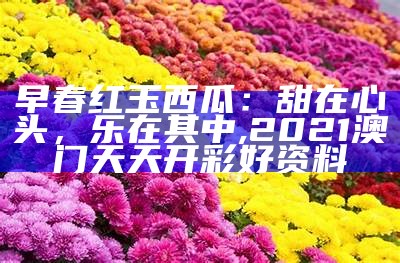 早春红玉西瓜：甜在心头，乐在其中, 2021澳门天天开彩好资料