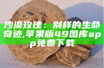 沙漠玫瑰：别样的生命奇迹, 苹果版49图库app免费下载