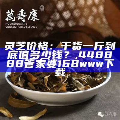 灵芝价格：干货一斤到底值多少钱？, 448888管家婆168www下载