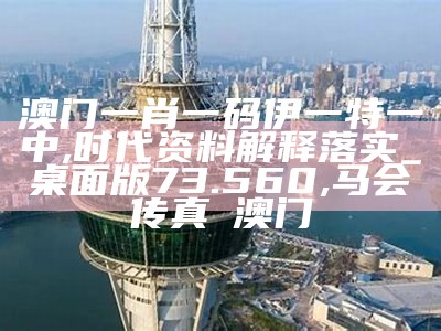 澳门一肖一码伊一特一中,时代资料解释落实_桌面版73.560, 马会传真∽澳门