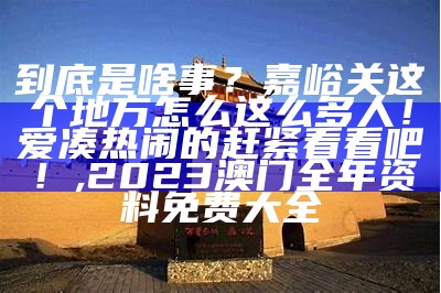 到底是啥事？嘉峪关这个地方怎么这么多人！爱凑热闹的赶紧看看吧！, 2023澳门全年资料免费大全