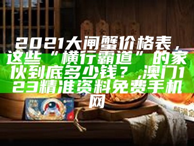 2021大闸蟹价格表，这些“横行霸道”的家伙到底多少钱？, 澳门123精准资料免费手机网