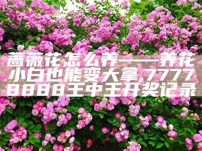 蔷薇花怎么养——养花小白也能变大拿, 2023年澳门今晚开奖结果图