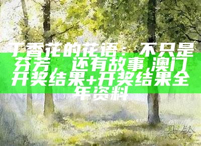 丁香花的花语：不只是芬芳，还有故事, 澳门开奖结果+开奖结果全年资料