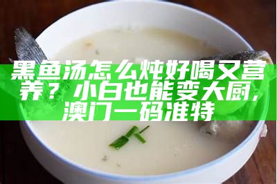 黑鱼汤怎么炖好喝又营养？小白也能变大厨, 澳门一码准特