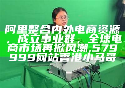 阿里整合内外电商资源，成立事业群，全球电商市场再掀风潮, 579999网站香港小马哥