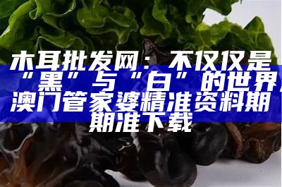 木耳批发网：不仅仅是“黑”与“白”的世界, 澳门管家婆精准资料期期准下载