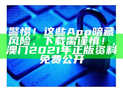 警惕！这些App暗藏风险，下载需谨慎！, 澳门2021年正版资料免费公开