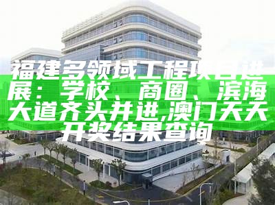 福建多领域工程项目进展：学校、商圈、滨海大道齐头并进, 澳门天天开奖结果查询