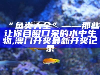 “鱼类大全”——那些让你目瞪口呆的水中生物, 澳门开奖最新开奖记录