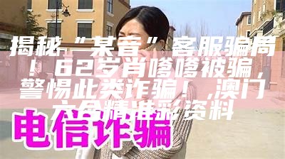 揭秘“某音”客服骗局！62岁肖嗲嗲被骗，警惕此类诈骗！, 澳门六合精准彩资料