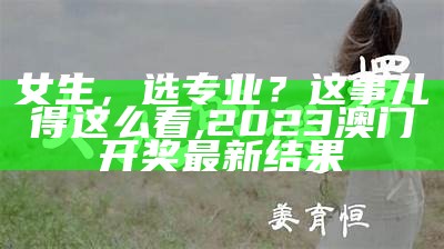 女生，选专业？这事儿得这么看, 2023澳门开奖最新结果