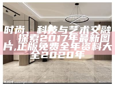 时尚、科技与艺术交融，探索2017年最新图片, 正版免费全年资料大全2020年