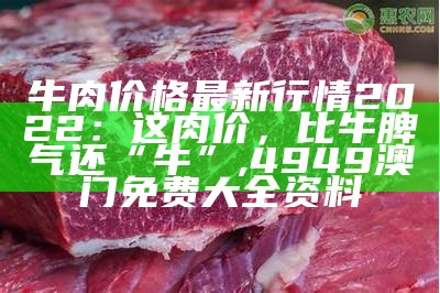 牛肉价格最新行情2022：这肉价，比牛脾气还“牛”, 4949澳门免费大全资料