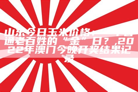 山东今日玉米价格：一个普通老百姓的“金”日？, 2022年澳门今晚开奖结果记录