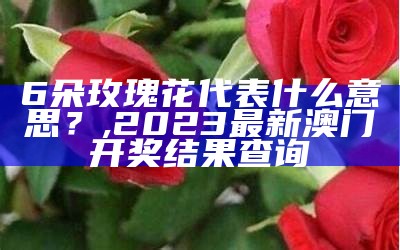 6朵玫瑰花代表什么意思？, 2023最新澳门开奖结果查询