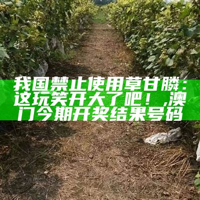 我国禁止使用草甘膦：这玩笑开大了吧！, 横财富463333高手论坛